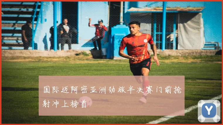 国际迈阿密亚洲劲旅半决赛门前抢射冲上榜首