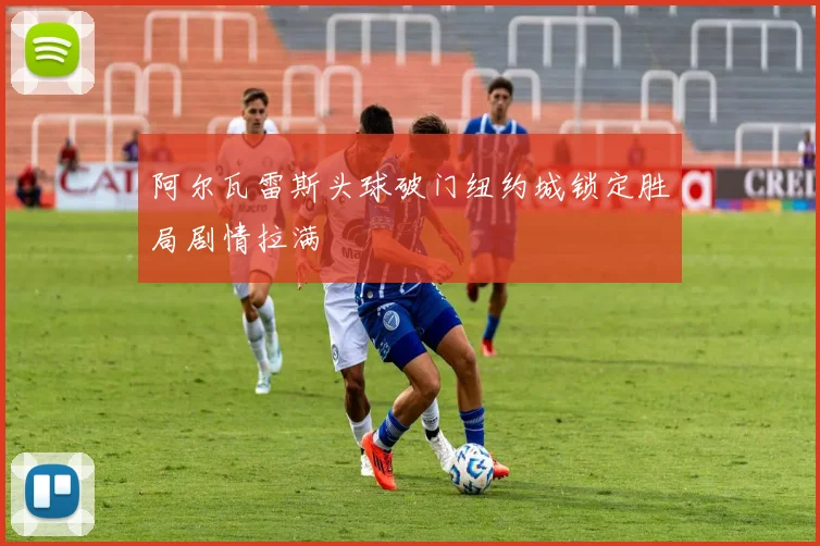 阿尔瓦雷斯头球破门纽约城锁定胜局剧情拉满