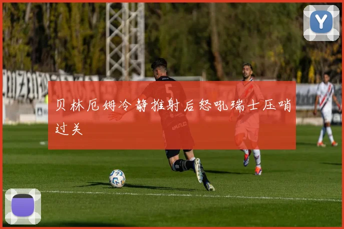 贝林厄姆冷静推射后怒吼瑞士压哨过关