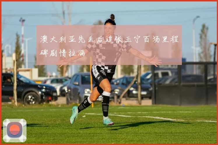 澳大利亚先丢后追张玉宁百场里程碑剧情拉满