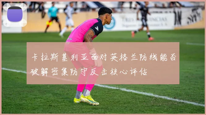 卡拉斯基利亚面对英格兰防线能否破解密集防守反击核心评估