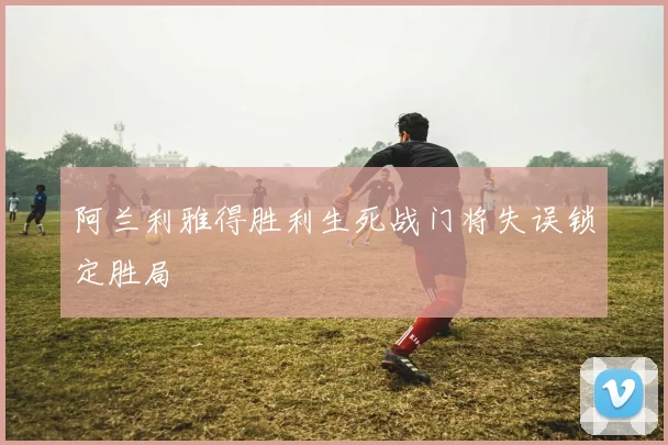 阿兰利雅得胜利生死战门将失误锁定胜局