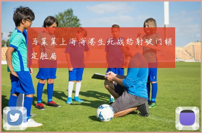 马莱莱上海海港生死战怒射破门锁定胜局