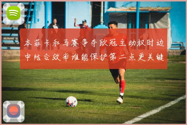 本菲卡和马赛争夺欧冠主动权时边中结合效率谁能保护第二点更关键
