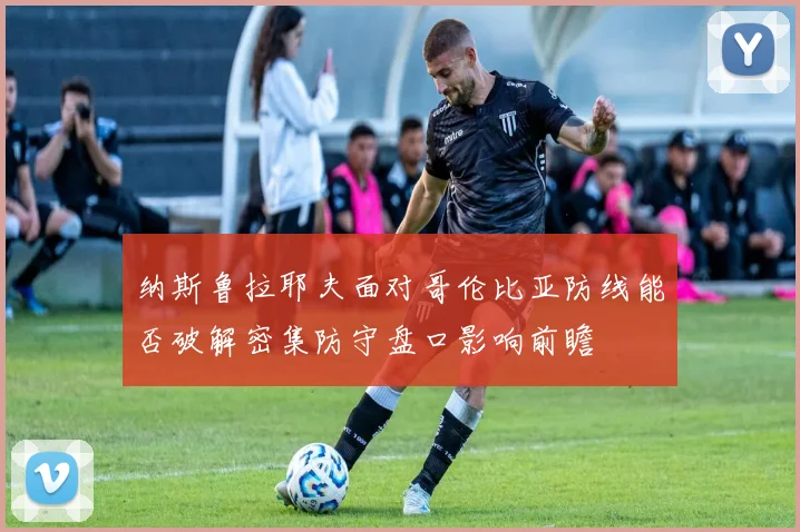 纳斯鲁拉耶夫面对哥伦比亚防线能否破解密集防守盘口影响前瞻