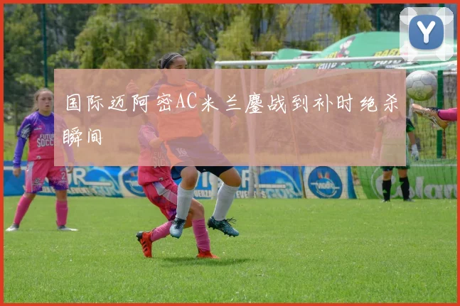 国际迈阿密AC米兰鏖战到补时绝杀瞬间