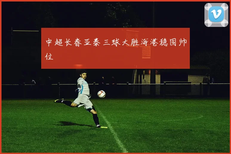中超长春亚泰三球大胜海港稳固帅位