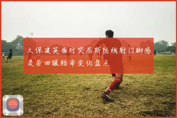 久保建英面对突尼斯防线射门脚感是否回暖赔率变化盘点