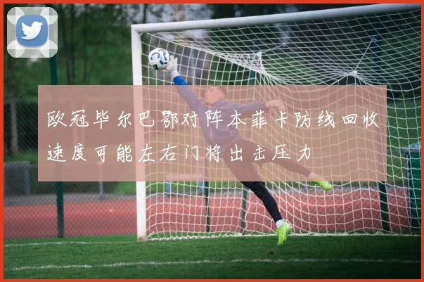欧冠毕尔巴鄂对阵本菲卡防线回收速度可能左右门将出击压力
