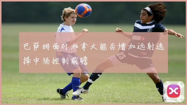 巴萨姆面对加拿大能否增加远射选择中场控制前瞻