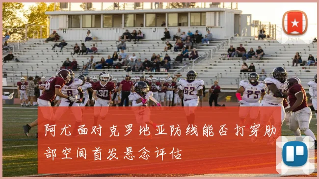 阿尤面对克罗地亚防线能否打穿肋部空间首发悬念评估