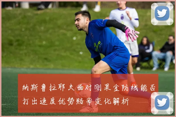 纳斯鲁拉耶夫面对刚果金防线能否打出速度优势赔率变化解析