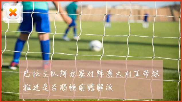 巴拉圭队阿尔塞对阵澳大利亚带球推进是否顺畅前瞻解读