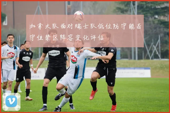 加拿大队面对瑞士队低位防守能否守住禁区阵容变化评估