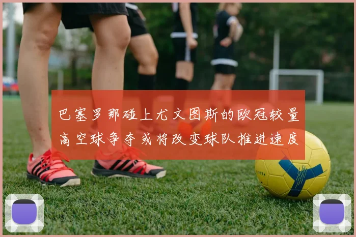 巴塞罗那碰上尤文图斯的欧冠较量高空球争夺或将改变球队推进速度