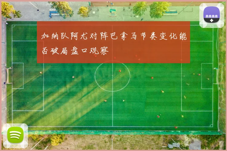 加纳队阿尤对阵巴拿马节奏变化能否破局盘口观察