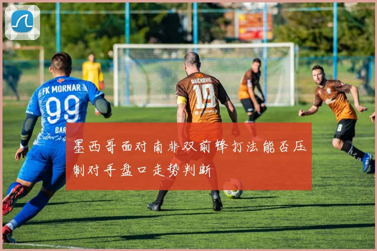墨西哥面对南非双前锋打法能否压制对手盘口走势判断