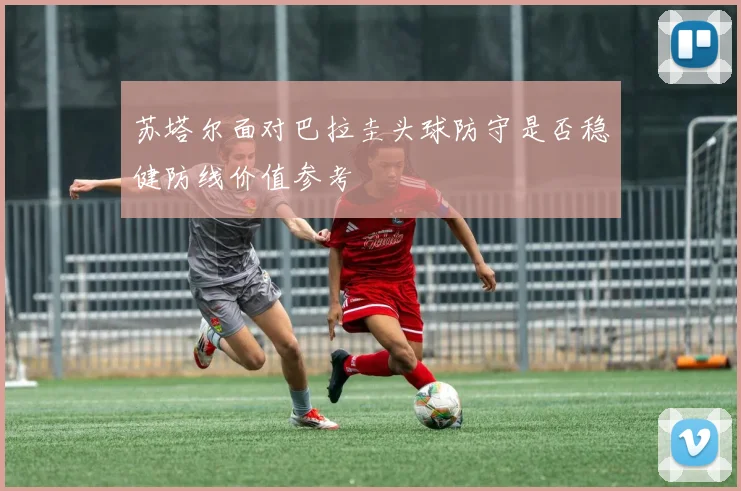 苏塔尔面对巴拉圭头球防守是否稳健防线价值参考