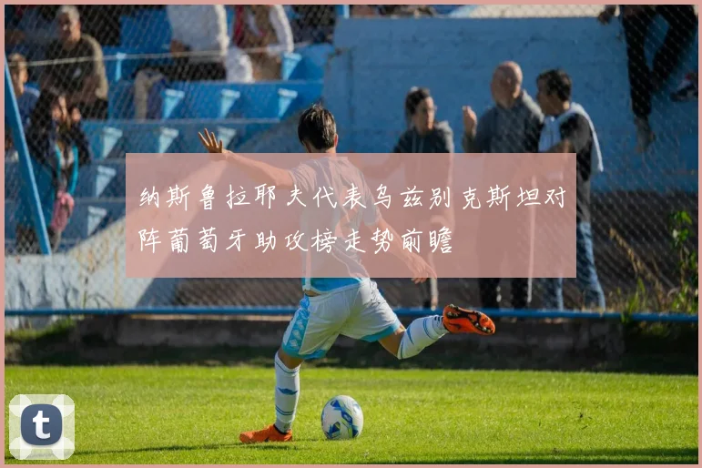 纳斯鲁拉耶夫代表乌兹别克斯坦对阵葡萄牙助攻榜走势前瞻