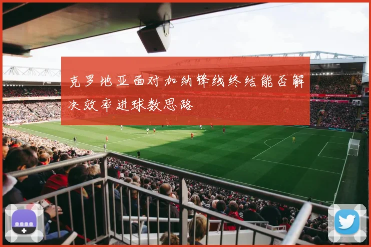 克罗地亚面对加纳锋线终结能否解决效率进球数思路