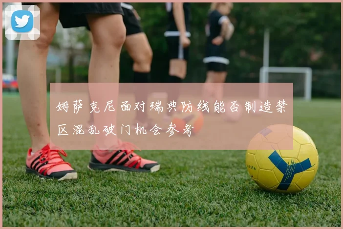 姆萨克尼面对瑞典防线能否制造禁区混乱破门机会参考