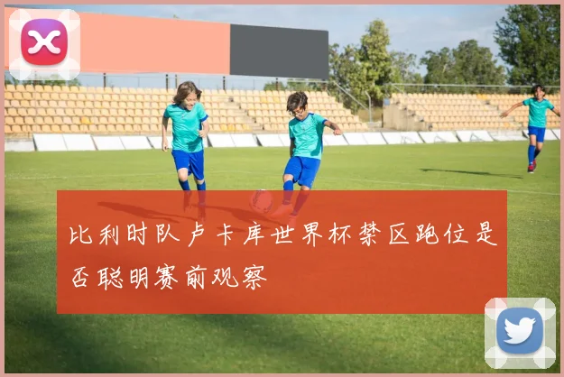 比利时队卢卡库世界杯禁区跑位是否聪明赛前观察