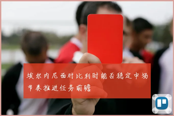 埃尔内尼面对比利时能否稳定中场节奏推进任务前瞻