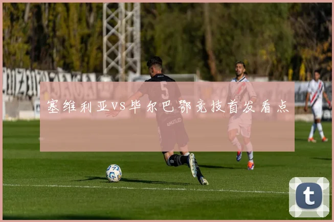塞维利亚vs毕尔巴鄂竞技首发看点
