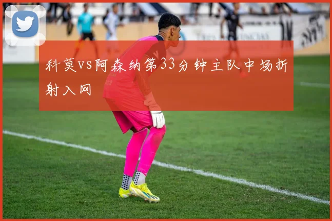 科莫vs阿森纳第33分钟主队中场折射入网
